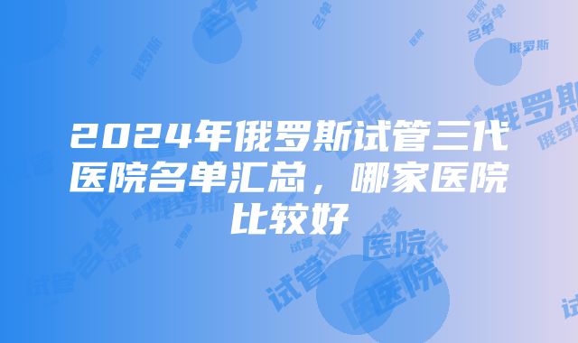 2024年俄罗斯试管三代医院名单汇总，哪家医院比较好