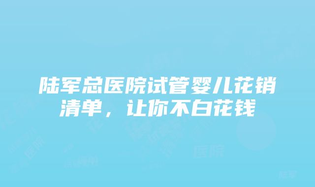 陆军总医院试管婴儿花销清单，让你不白花钱