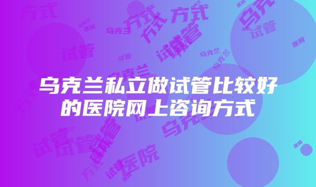 乌克兰私立做试管比较好的医院网上咨询方式