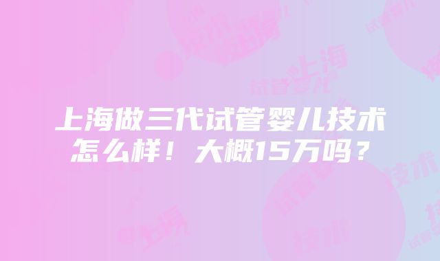 上海做三代试管婴儿技术怎么样！大概15万吗？