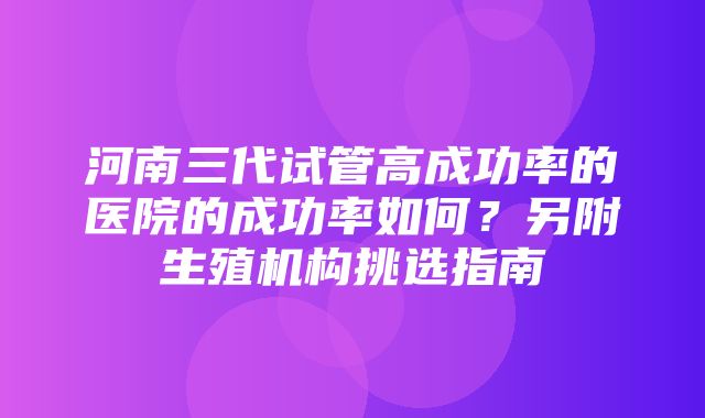 河南三代试管高成功率的医院的成功率如何？另附生殖机构挑选指南