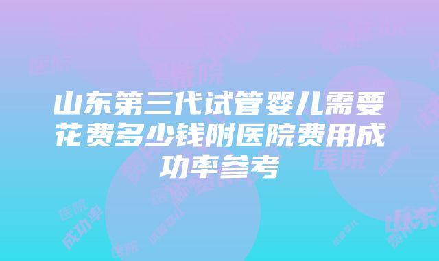 山东第三代试管婴儿需要花费多少钱附医院费用成功率参考