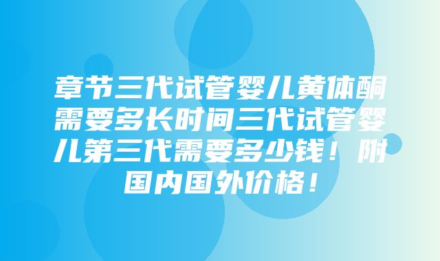 章节三代试管婴儿黄体酮需要多长时间三代试管婴儿第三代需要多少钱！附国内国外价格！