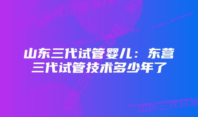 山东三代试管婴儿：东营三代试管技术多少年了