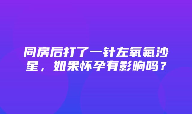 同房后打了一针左氧氟沙星，如果怀孕有影响吗？