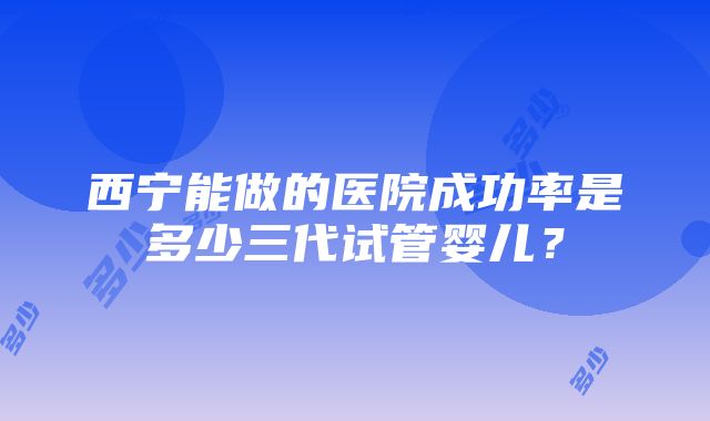 西宁能做的医院成功率是多少三代试管婴儿？