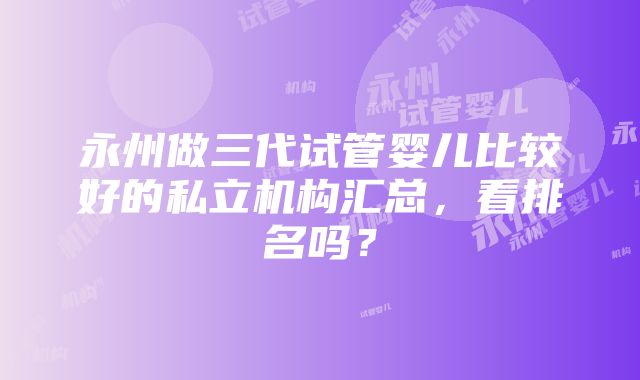 永州做三代试管婴儿比较好的私立机构汇总，看排名吗？