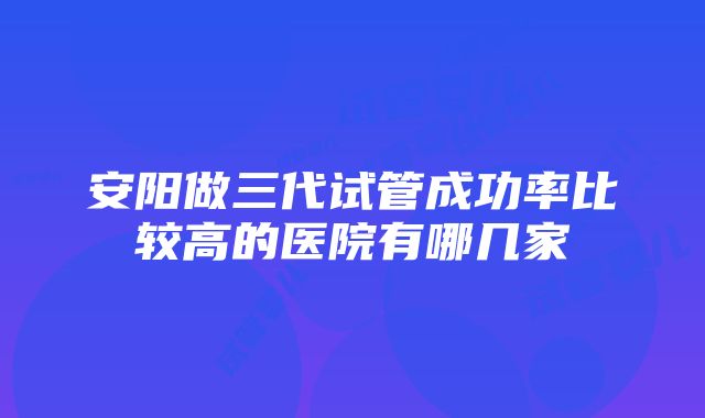 安阳做三代试管成功率比较高的医院有哪几家