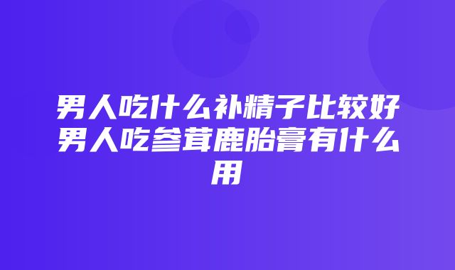 男人吃什么补精子比较好男人吃参茸鹿胎膏有什么用