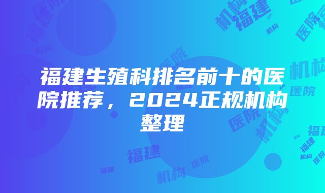 福建生殖科排名前十的医院推荐，2024正规机构整理