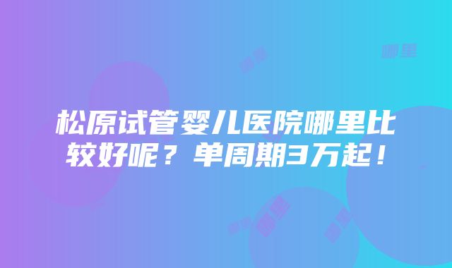 松原试管婴儿医院哪里比较好呢？单周期3万起！