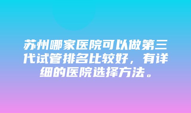 苏州哪家医院可以做第三代试管排名比较好，有详细的医院选择方法。