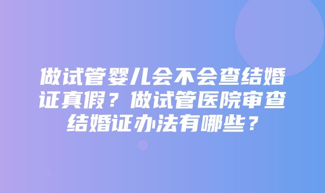 做试管婴儿会不会查结婚证真假？做试管医院审查结婚证办法有哪些？