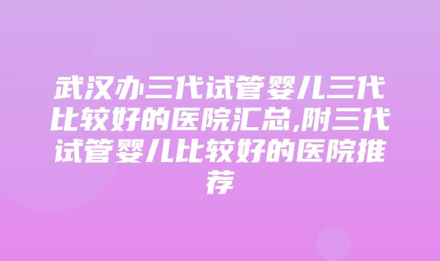 武汉办三代试管婴儿三代比较好的医院汇总,附三代试管婴儿比较好的医院推荐