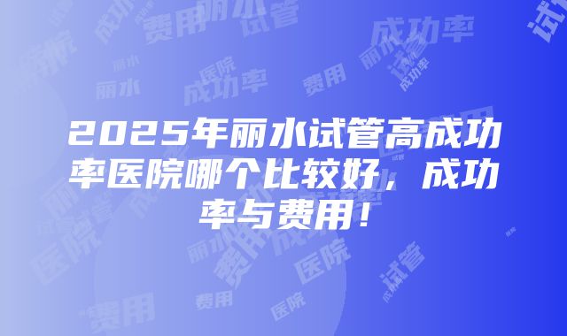 2025年丽水试管高成功率医院哪个比较好，成功率与费用！