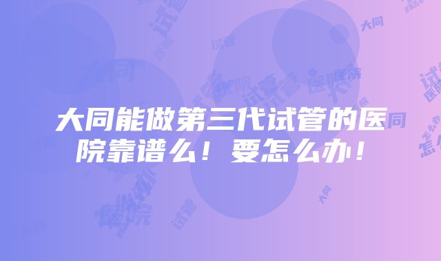 大同能做第三代试管的医院靠谱么！要怎么办！