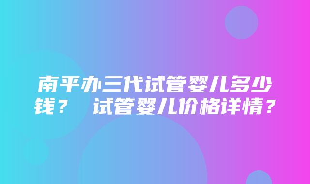 南平办三代试管婴儿多少钱？ 试管婴儿价格详情？