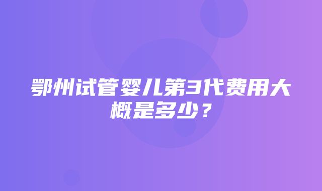 鄂州试管婴儿第3代费用大概是多少？