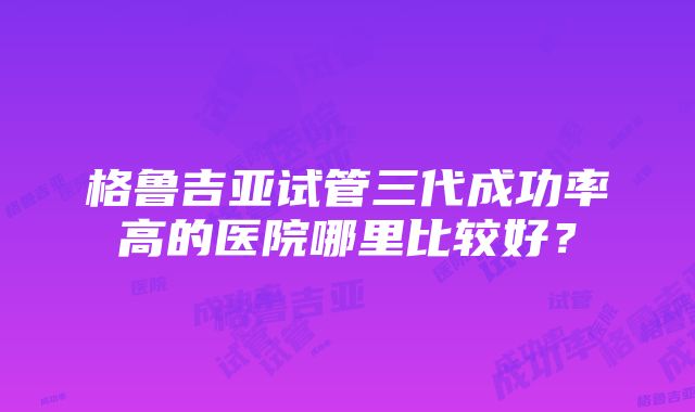 格鲁吉亚试管三代成功率高的医院哪里比较好？