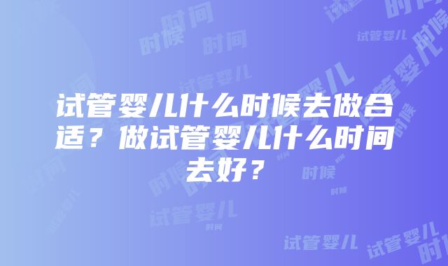 试管婴儿什么时候去做合适？做试管婴儿什么时间去好？