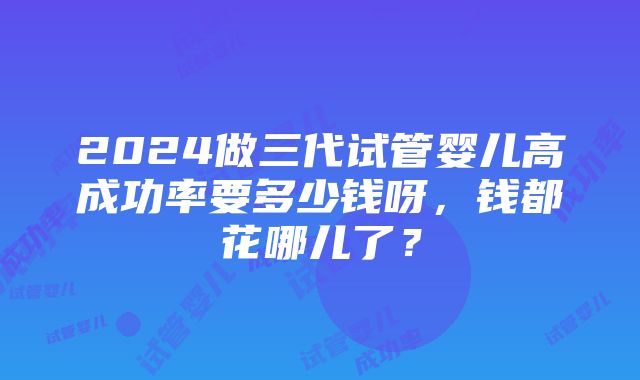 2024做三代试管婴儿高成功率要多少钱呀，钱都花哪儿了？