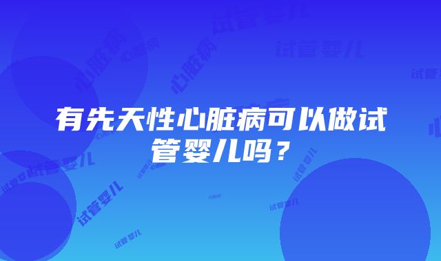 有先天性心脏病可以做试管婴儿吗？