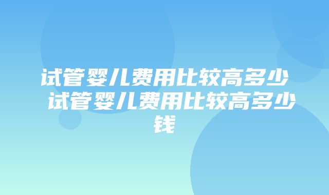 试管婴儿费用比较高多少 试管婴儿费用比较高多少钱