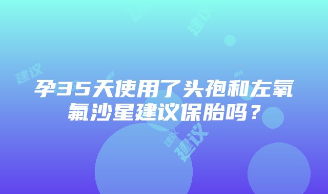 孕35天使用了头孢和左氧氟沙星建议保胎吗？