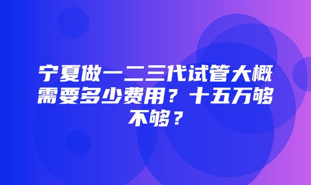 宁夏做一二三代试管大概需要多少费用？十五万够不够？