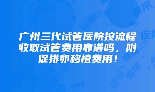 广州三代试管医院按流程收取试管费用靠谱吗，附促排卵移植费用！