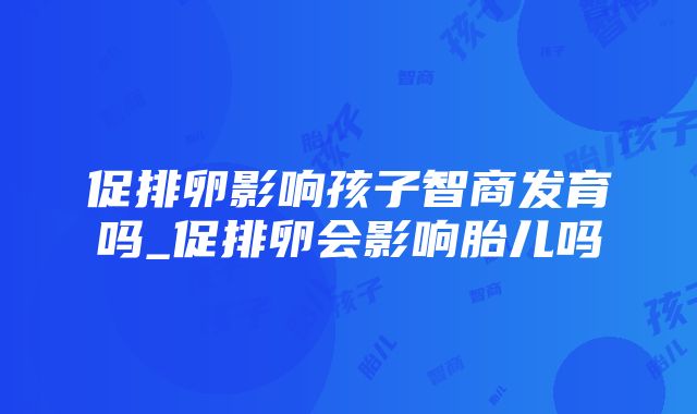 促排卵影响孩子智商发育吗_促排卵会影响胎儿吗