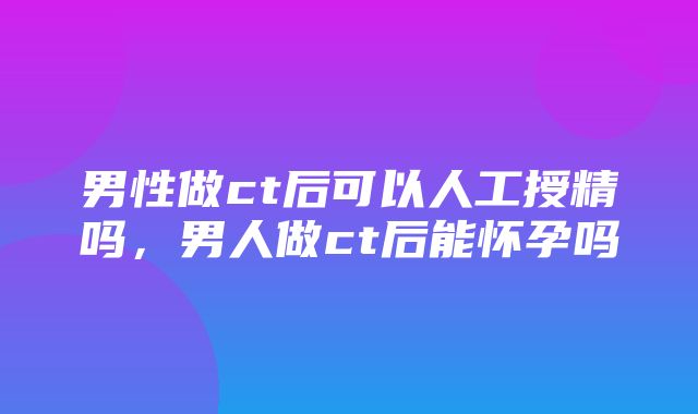 男性做ct后可以人工授精吗，男人做ct后能怀孕吗