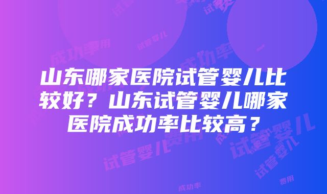 山东哪家医院试管婴儿比较好？山东试管婴儿哪家医院成功率比较高？