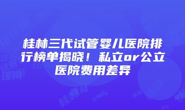 桂林三代试管婴儿医院排行榜单揭晓！私立or公立医院费用差异