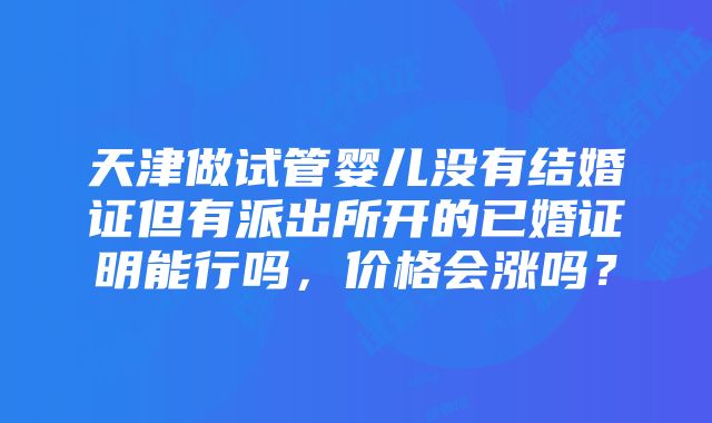 天津做试管婴儿没有结婚证但有派出所开的已婚证明能行吗，价格会涨吗？