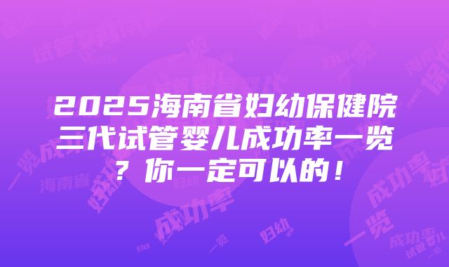 2025海南省妇幼保健院三代试管婴儿成功率一览？你一定可以的！