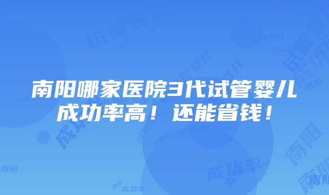 南阳哪家医院3代试管婴儿成功率高！还能省钱！