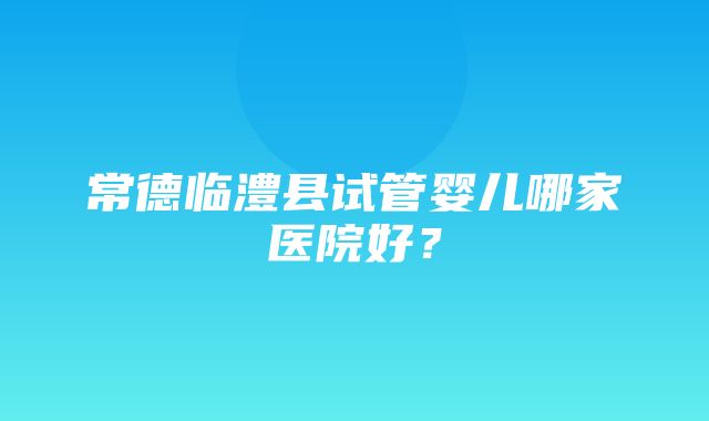 常德临澧县试管婴儿哪家医院好？