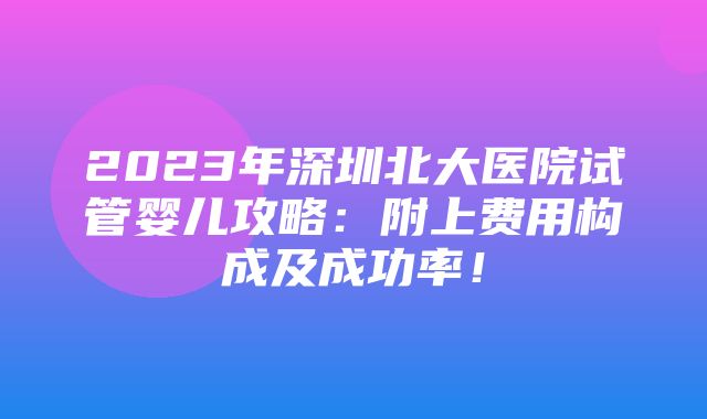 2023年深圳北大医院试管婴儿攻略：附上费用构成及成功率！