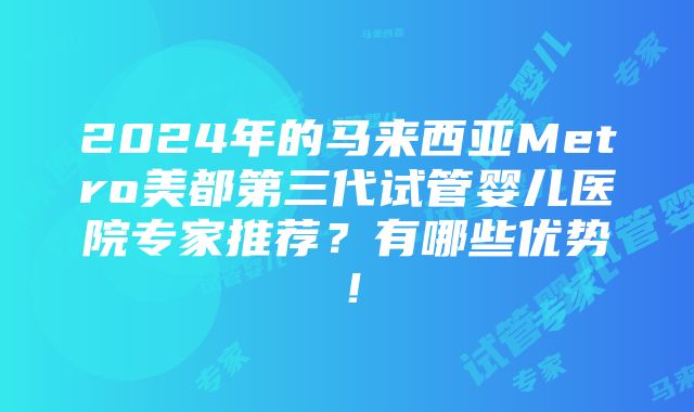 2024年的马来西亚Metro美都第三代试管婴儿医院专家推荐？有哪些优势！