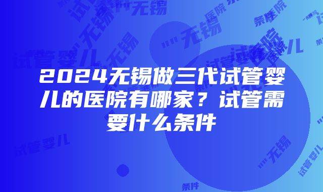 2024无锡做三代试管婴儿的医院有哪家？试管需要什么条件