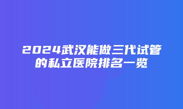 2024武汉能做三代试管的私立医院排名一览