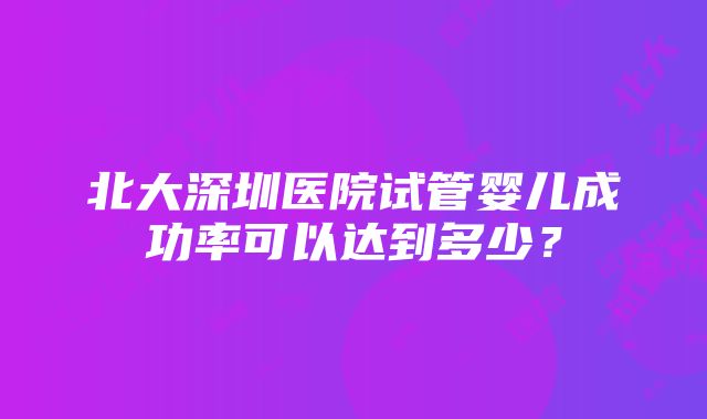 北大深圳医院试管婴儿成功率可以达到多少？