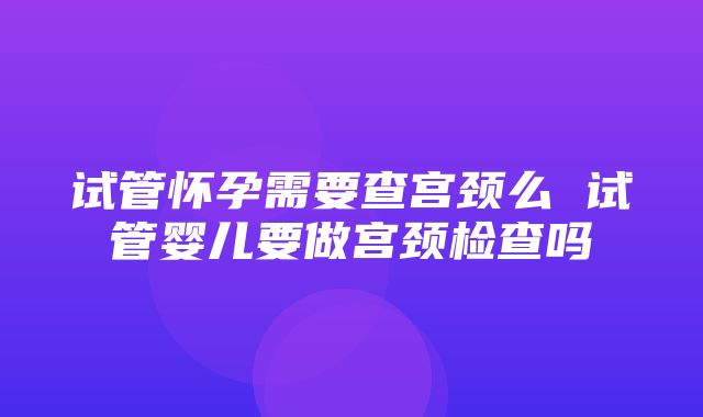 试管怀孕需要查宫颈么 试管婴儿要做宫颈检查吗