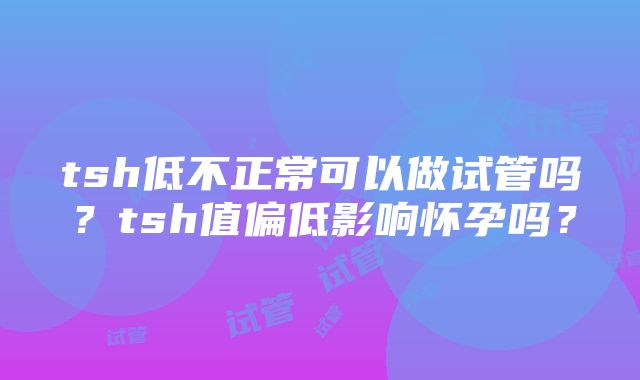 tsh低不正常可以做试管吗？tsh值偏低影响怀孕吗？