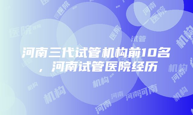 河南三代试管机构前10名，河南试管医院经历