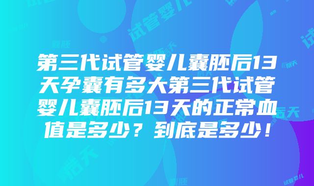 第三代试管婴儿囊胚后13天孕囊有多大第三代试管婴儿囊胚后13天的正常血值是多少？到底是多少！