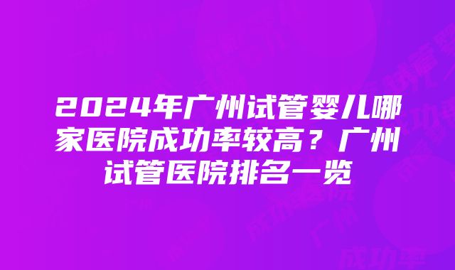 2024年广州试管婴儿哪家医院成功率较高？广州试管医院排名一览