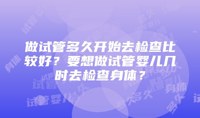 做试管多久开始去检查比较好？要想做试管婴儿几时去检查身体？