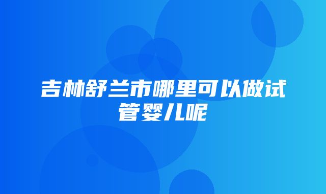 吉林舒兰市哪里可以做试管婴儿呢